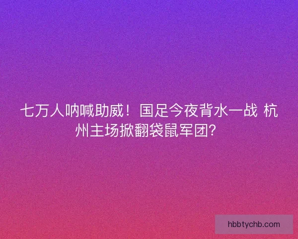 七万人呐喊助威！国足今夜背水一战 杭州主场掀翻袋鼠军团？