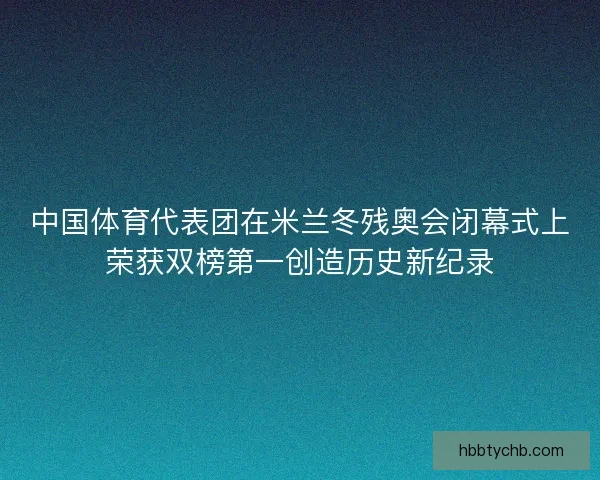 中国体育代表团在米兰冬残奥会闭幕式上荣获双榜第一创造历史新纪录