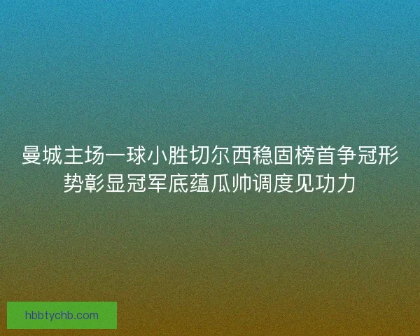 曼城主场一球小胜切尔西稳固榜首争冠形势彰显冠军底蕴瓜帅调度见功力