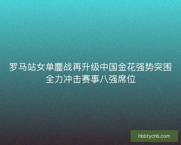 罗马站女单鏖战再升级中国金花强势突围全力冲击赛事八强席位