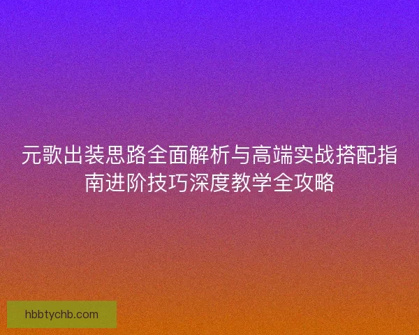 元歌出装思路全面解析与高端实战搭配指南进阶技巧深度教学全攻略