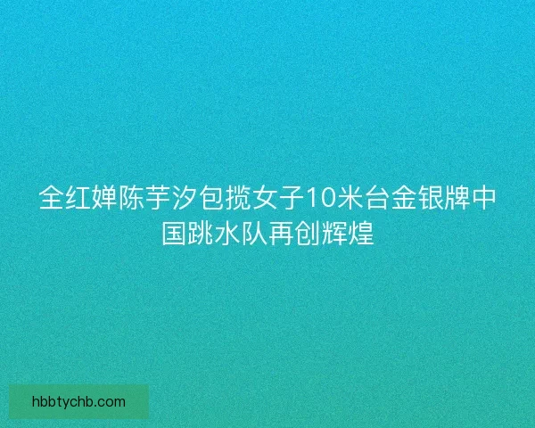 全红婵陈芋汐包揽女子10米台金银牌中国跳水队再创辉煌