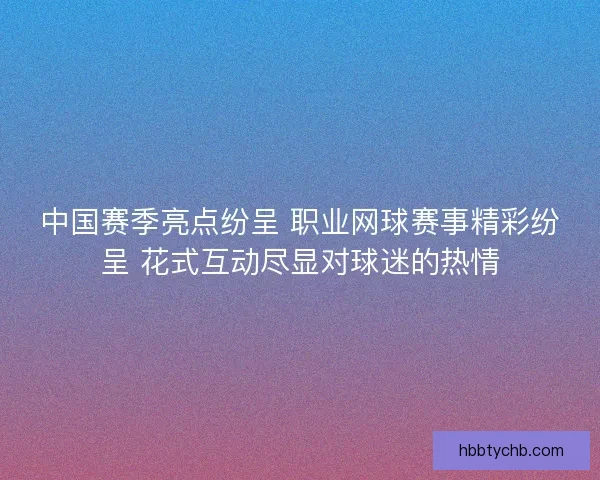 中国赛季亮点纷呈 职业网球赛事精彩纷呈 花式互动尽显对球迷的热情