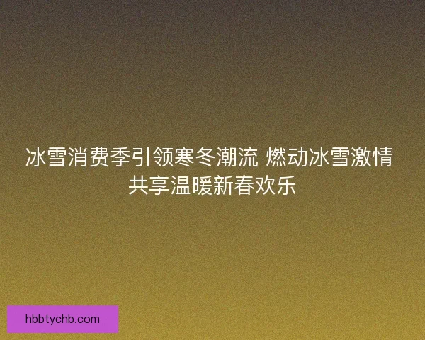 冰雪消费季引领寒冬潮流 燃动冰雪激情 共享温暖新春欢乐